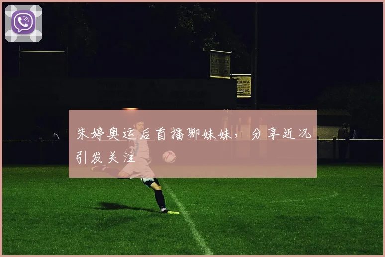 朱婷奥运后首播聊妹妹，分享近况引发关注