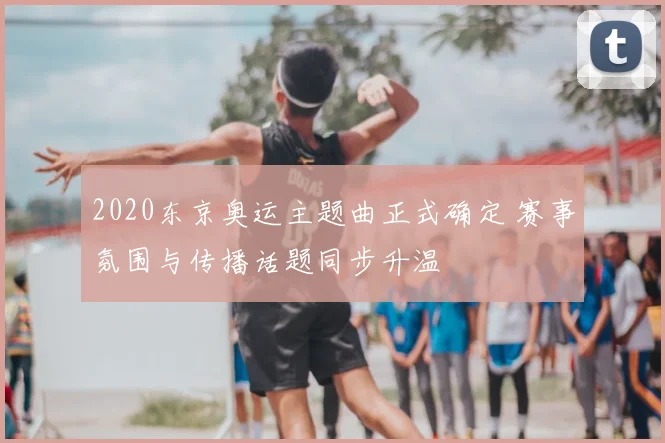 2020东京奥运主题曲正式确定 赛事氛围与传播话题同步升温