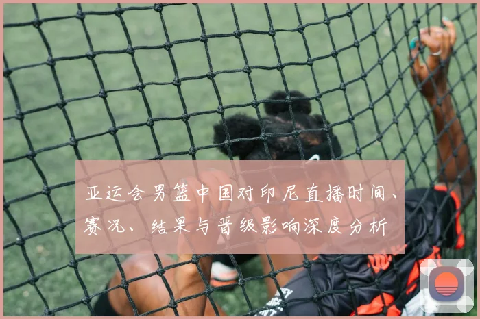 亚运会男篮中国对印尼直播时间、赛况、结果与晋级影响深度分析