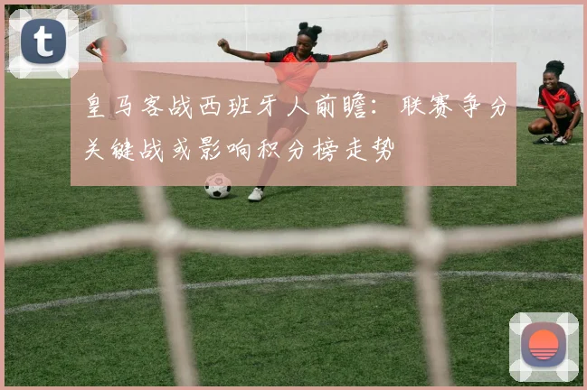皇马客战西班牙人前瞻：联赛争分关键战或影响积分榜走势