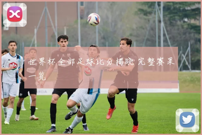世界杯全部足球比分揭晓 完整赛果一览