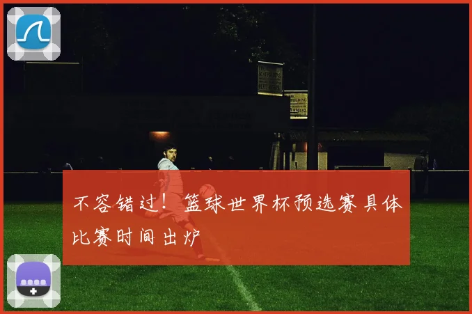 不容错过！篮球世界杯预选赛具体比赛时间出炉