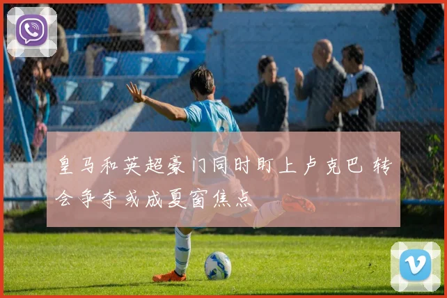 皇马和英超豪门同时盯上卢克巴 转会争夺或成夏窗焦点