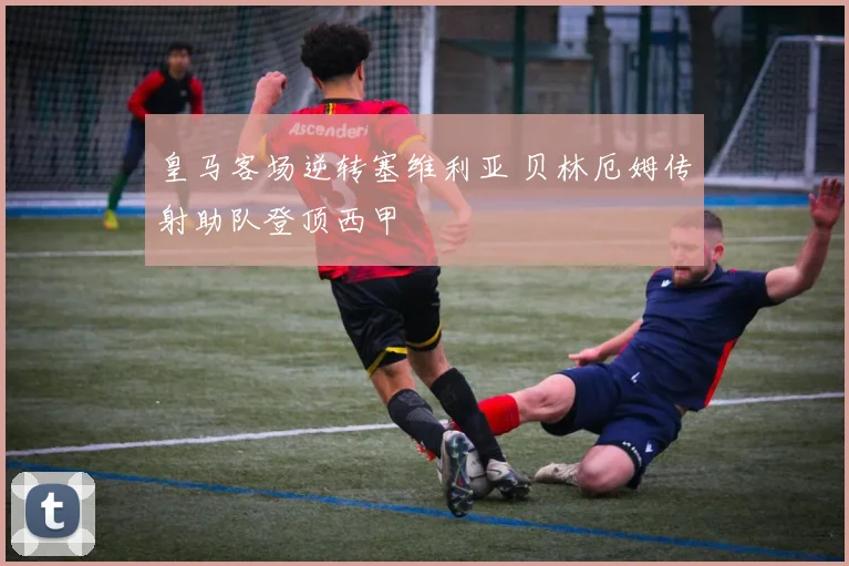皇马客场逆转塞维利亚 贝林厄姆传射助队登顶西甲