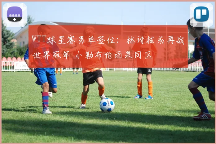 WTT球星赛男单签位:林诗栋或再战世界冠军 小勒布伦雨果同区