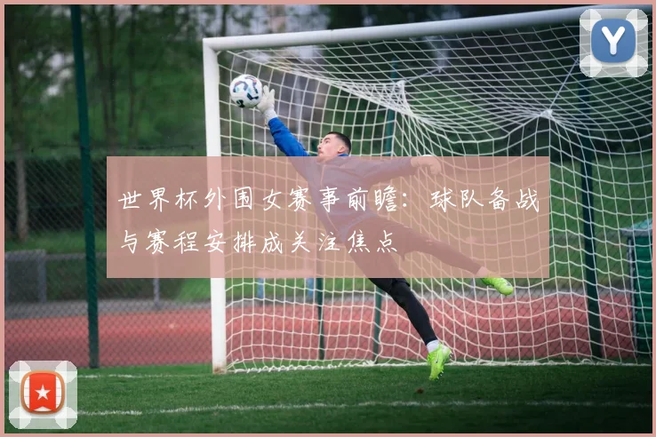 世界杯外围女赛事前瞻:球队备战与赛程安排成关注焦点