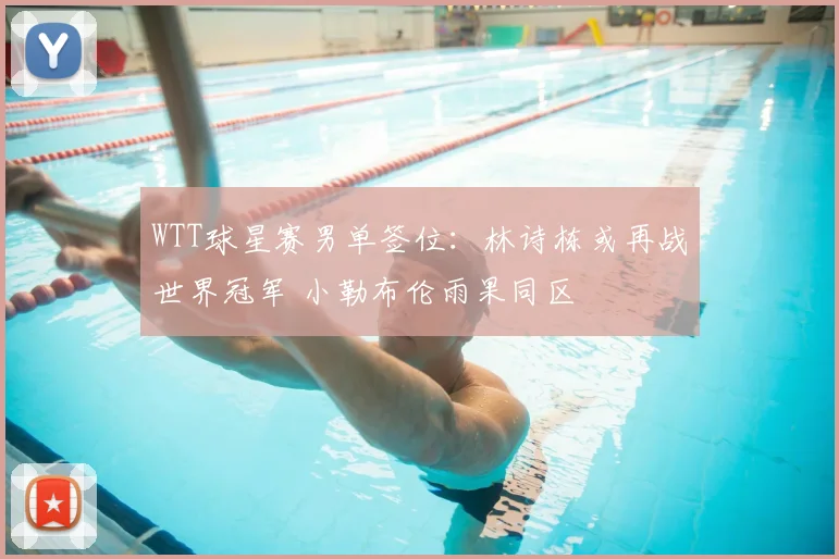 WTT球星赛男单签位:林诗栋或再战世界冠军 小勒布伦雨果同区