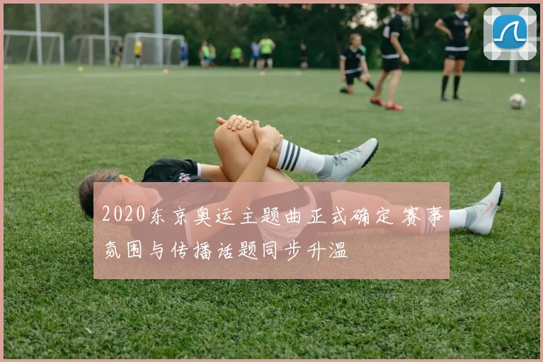 2020东京奥运主题曲正式确定 赛事氛围与传播话题同步升温