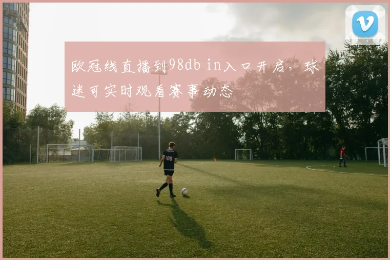 欧冠线直播到98db in入口开启,球迷可实时观看赛事动态