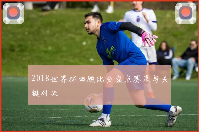 2018世界杯回顾比分盘点赛果与关键对决