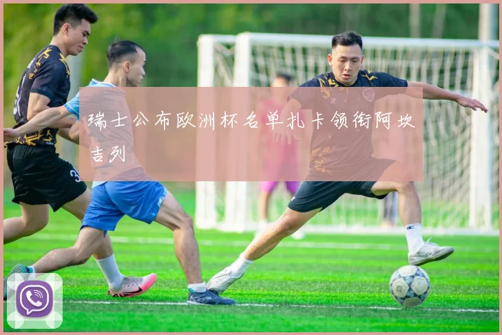 瑞士公布欧洲杯名单扎卡领衔阿坎吉列
