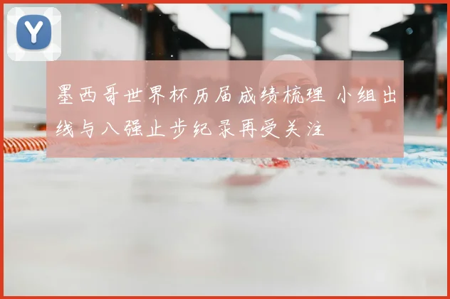 墨西哥世界杯历届成绩梳理 小组出线与八强止步纪录再受关注