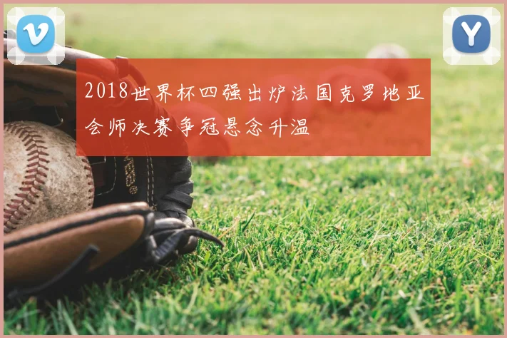 2018世界杯四强出炉法国克罗地亚会师决赛争冠悬念升温