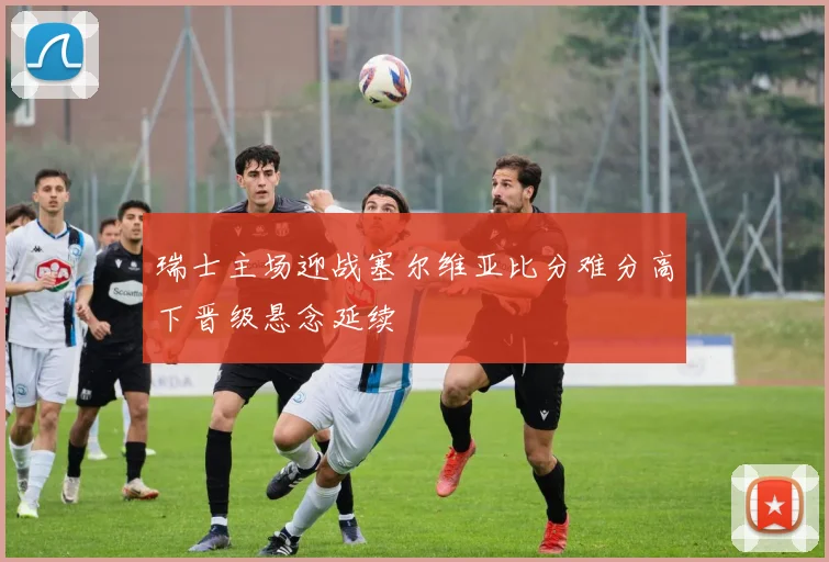 瑞士主场迎战塞尔维亚比分难分高下晋级悬念延续