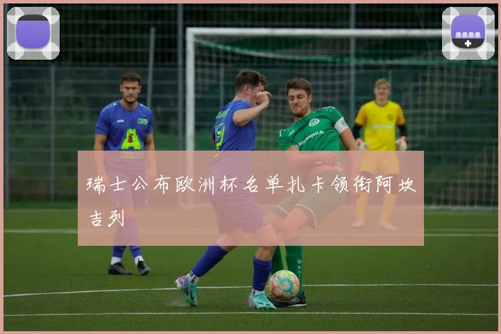 瑞士公布欧洲杯名单扎卡领衔阿坎吉列