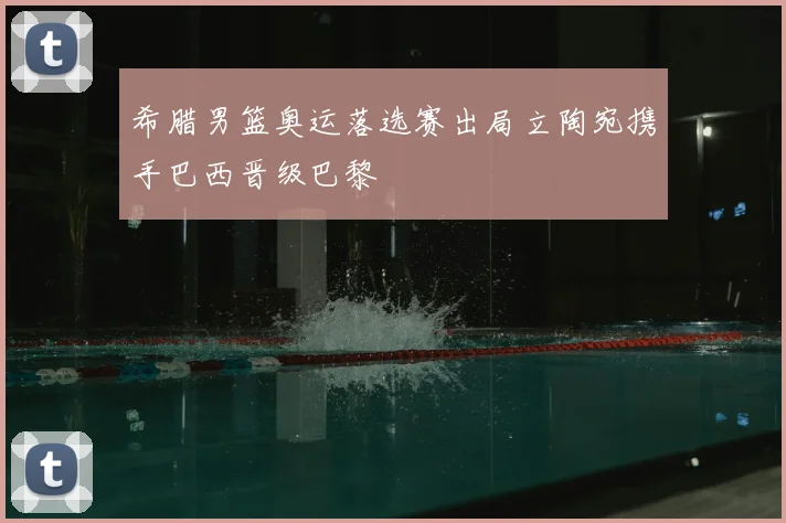 希腊男篮奥运落选赛出局立陶宛携手巴西晋级巴黎