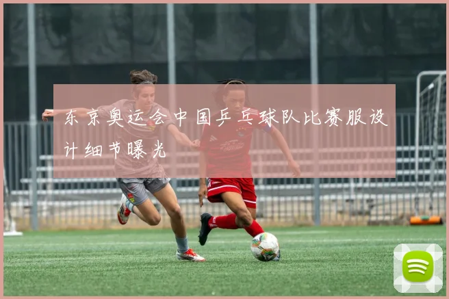 东京奥运会中国乒乓球队比赛服设计细节曝光